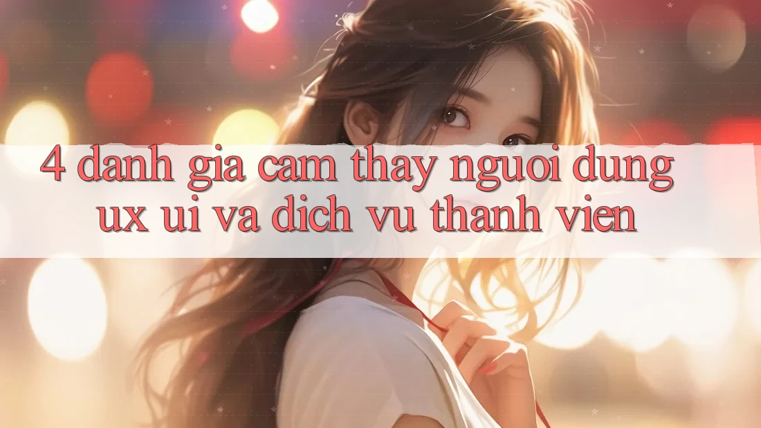 4. Đánh Giá Cảm thấy Người Dùng (UX/UI) Và Dịch Vụ Thành viên