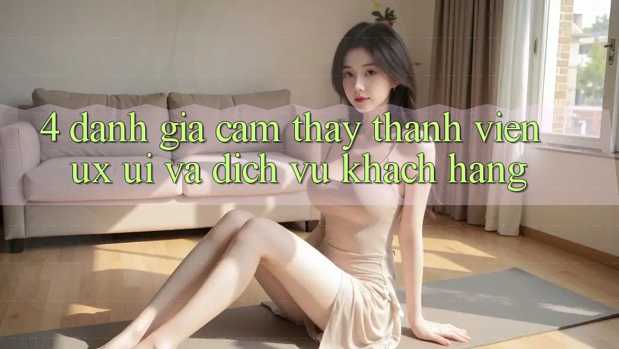 4. Đánh Giá Cảm thấy Thành viên (UX/UI) Và Dịch Vụ Khách Hàng 4. Đánh Giá Cảm thấy Thành viên (UX/UI) Và Dịch Vụ Khách Hàng