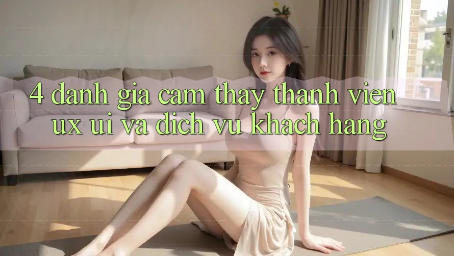 4. Đánh Giá Cảm thấy Thành viên (UX/UI) Và Dịch Vụ Khách Hàng 4. Đánh Giá Cảm thấy Thành viên (UX/UI) Và Dịch Vụ Khách Hàng