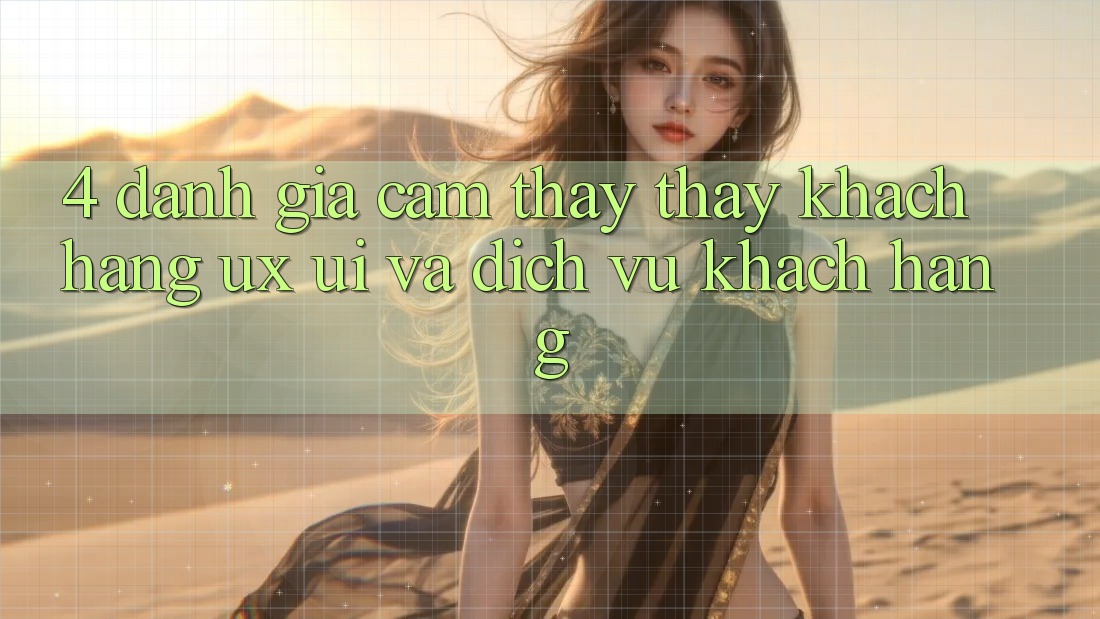 4. Đánh Giá Cảm thấy thấy Khách hàng (UX/UI) Và Dịch Vụ Khách Hàng