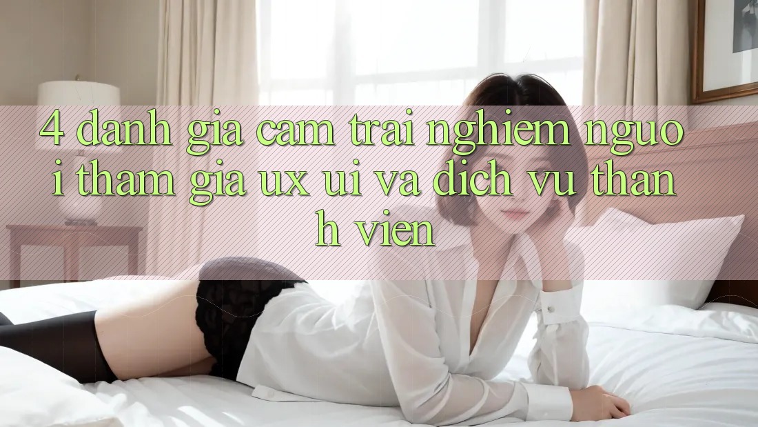 4. Đánh Giá Cảm trải nghiệm Người tham gia (UX/UI) Và Dịch Vụ Thành viên