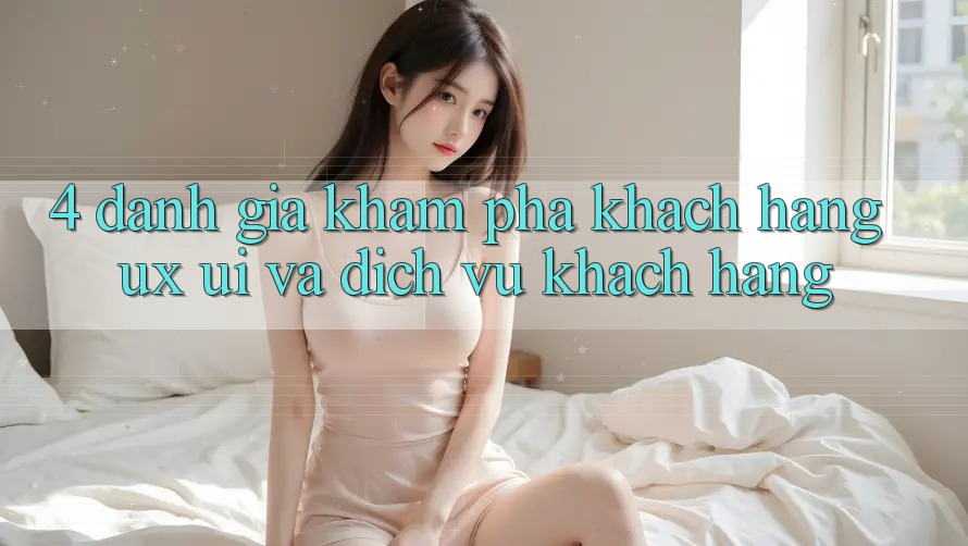 4. Đánh Giá Khám phá Khách hàng (UX/UI) Và Dịch Vụ Khách Hàng 4. Đánh Giá Khám phá Khách hàng (UX/UI) Và Dịch Vụ Khách Hàng