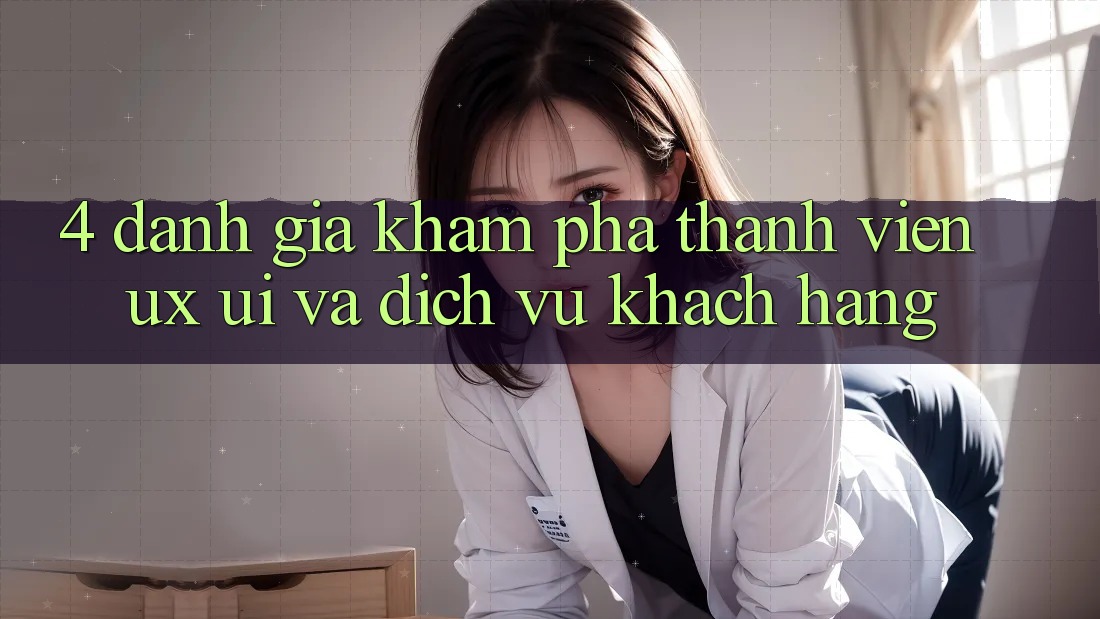 4. Đánh Giá Khám phá Thành viên (UX/UI) Và Dịch Vụ Khách hàng 4. Đánh Giá Khám phá Thành viên (UX/UI) Và Dịch Vụ Khách hàng