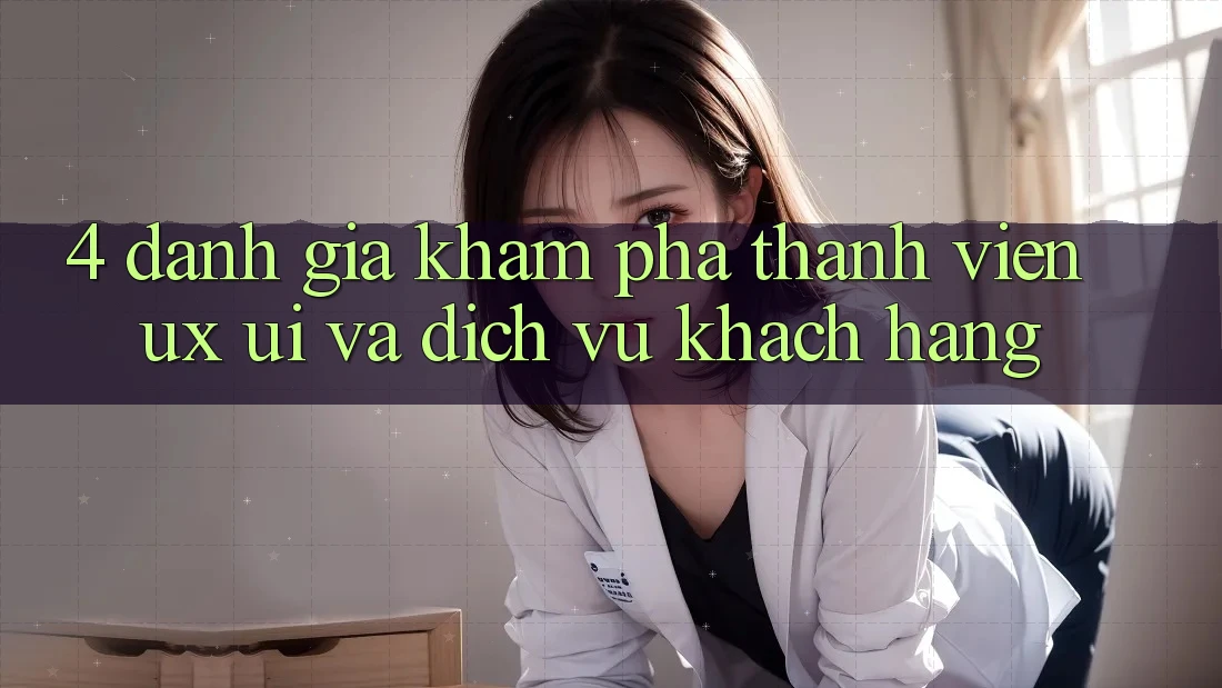 4. Đánh Giá Khám phá Thành viên (UX/UI) Và Dịch Vụ Khách Hàng