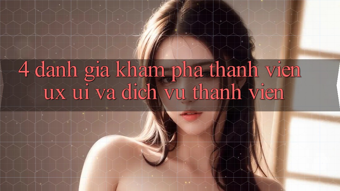 4. Đánh Giá Khám phá Thành viên (UX/UI) Và Dịch Vụ Thành viên 4. Đánh Giá Khám phá Thành viên (UX/UI) Và Dịch Vụ Thành viên