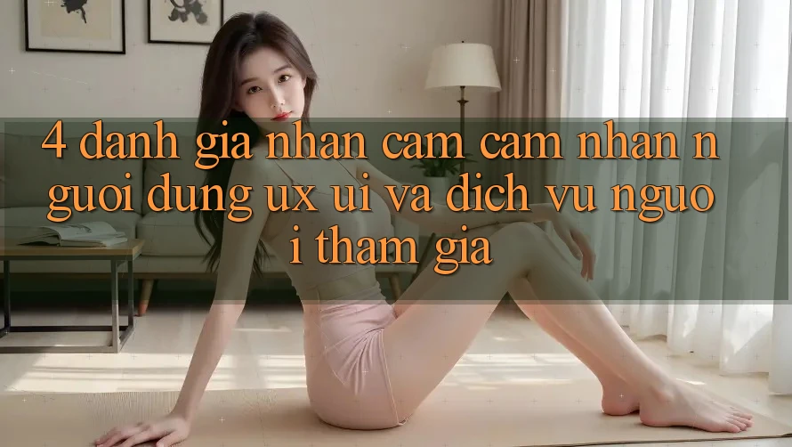 4. Đánh Giá Nhận cảm cảm nhận Người Dùng (UX/UI) Và Dịch Vụ Người tham gia