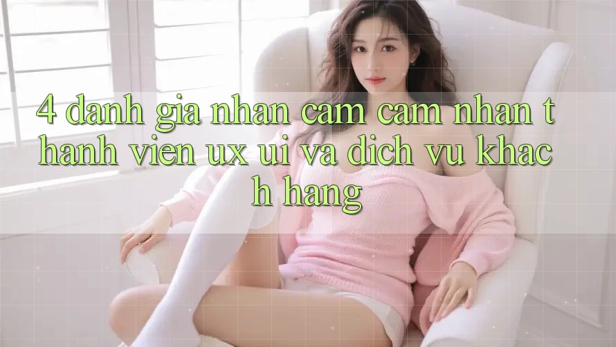 4. Đánh Giá Nhận cảm cảm nhận Thành viên (UX/UI) Và Dịch Vụ Khách Hàng 4. Đánh Giá Nhận cảm cảm nhận Thành viên (UX/UI) Và Dịch Vụ Khách Hàng