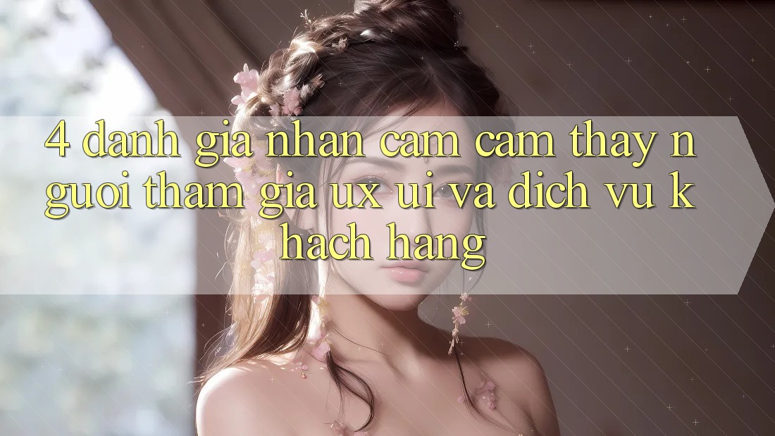 4. Đánh Giá Nhận cảm cảm thấy Người tham gia (UX/UI) Và Dịch Vụ Khách Hàng 4. Đánh Giá Nhận cảm cảm thấy Người tham gia (UX/UI) Và Dịch Vụ Khách Hàng