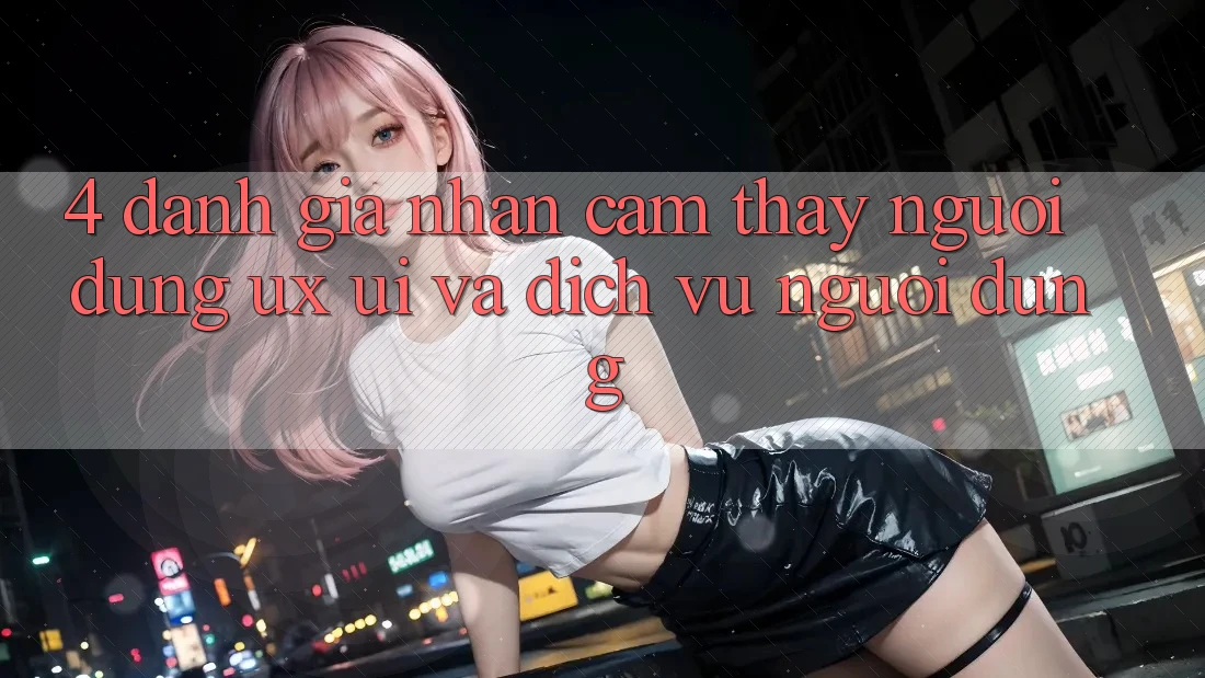 4. Đánh Giá Nhận cảm thấy Người Dùng (UX/UI) Và Dịch Vụ Người dùng 4. Đánh Giá Nhận cảm thấy Người Dùng (UX/UI) Và Dịch Vụ Người dùng