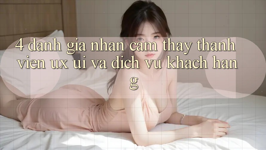 4. Đánh Giá Nhận cảm thấy Thành viên (UX/UI) Và Dịch Vụ Khách Hàng 4. Đánh Giá Nhận cảm thấy Thành viên (UX/UI) Và Dịch Vụ Khách Hàng