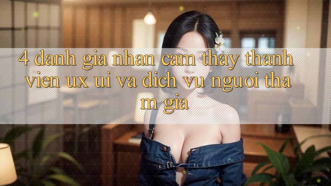 4. Đánh Giá Nhận cảm thấy Thành viên (UX/UI) Và Dịch Vụ Người tham gia