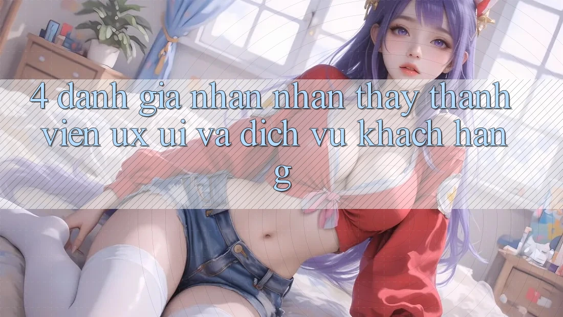 4. Đánh Giá Nhận nhận thấy Thành viên (UX/UI) Và Dịch Vụ Khách Hàng 4. Đánh Giá Nhận nhận thấy Thành viên (UX/UI) Và Dịch Vụ Khách Hàng