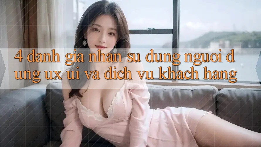 4. Đánh Giá Nhận sử dụng Người Dùng (UX/UI) Và Dịch Vụ Khách Hàng