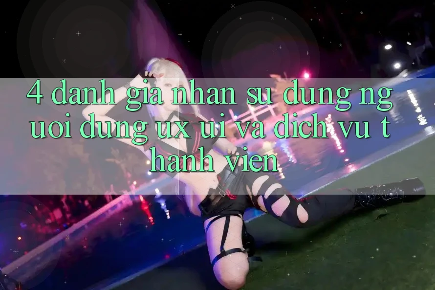 4. Đánh Giá Nhận sử dụng Người Dùng (UX/UI) Và Dịch Vụ Thành viên