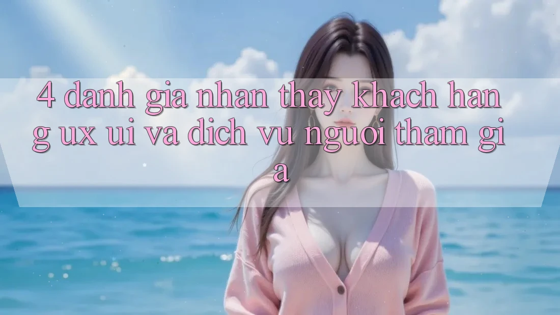 4. Đánh Giá Nhận thấy Khách hàng (UX/UI) Và Dịch Vụ Người tham gia