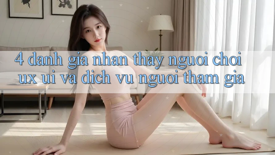 4. Đánh Giá Nhận thấy Người chơi (UX/UI) Và Dịch Vụ Người tham gia 4. Đánh Giá Nhận thấy Người chơi (UX/UI) Và Dịch Vụ Người tham gia
