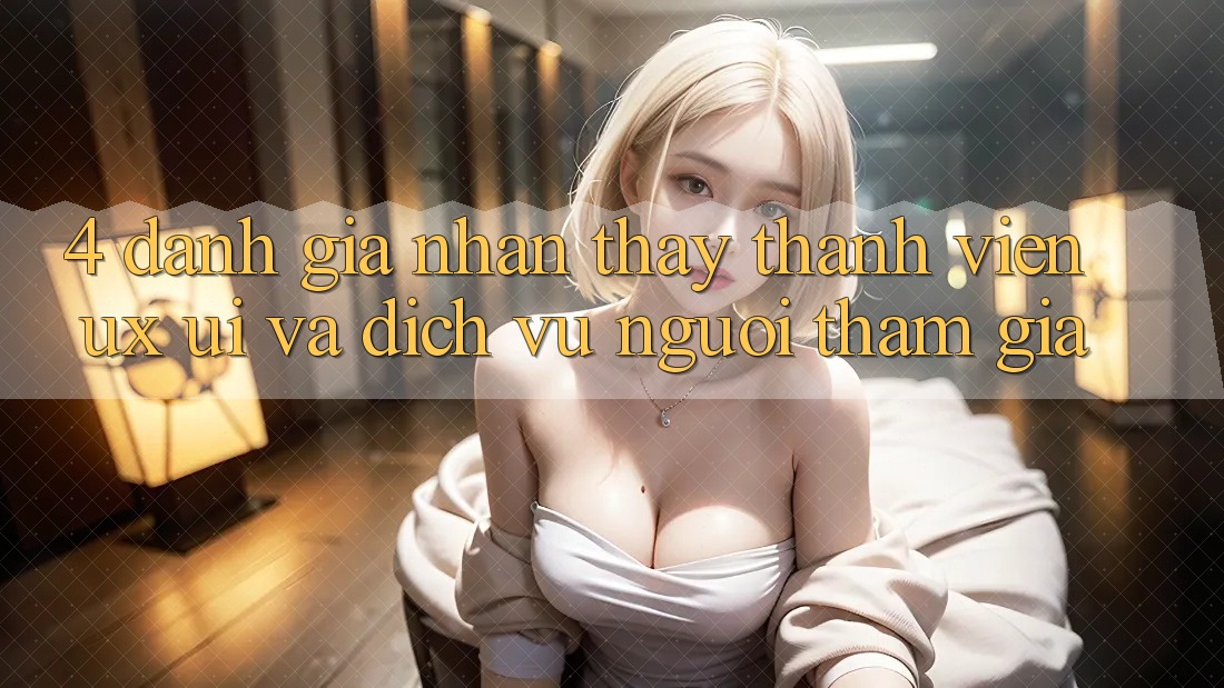 4. Đánh Giá Nhận thấy Thành viên (UX/UI) Và Dịch Vụ Người tham gia 4. Đánh Giá Nhận thấy Thành viên (UX/UI) Và Dịch Vụ Người tham gia