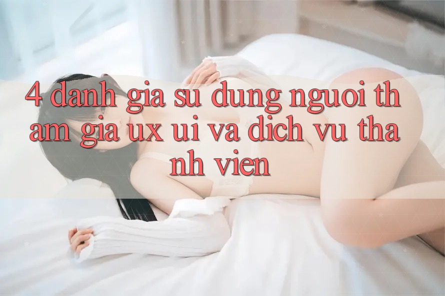 4. Đánh Giá Sử dụng Người tham gia (UX/UI) Và Dịch Vụ Thành viên 4. Đánh Giá Sử dụng Người tham gia (UX/UI) Và Dịch Vụ Thành viên
