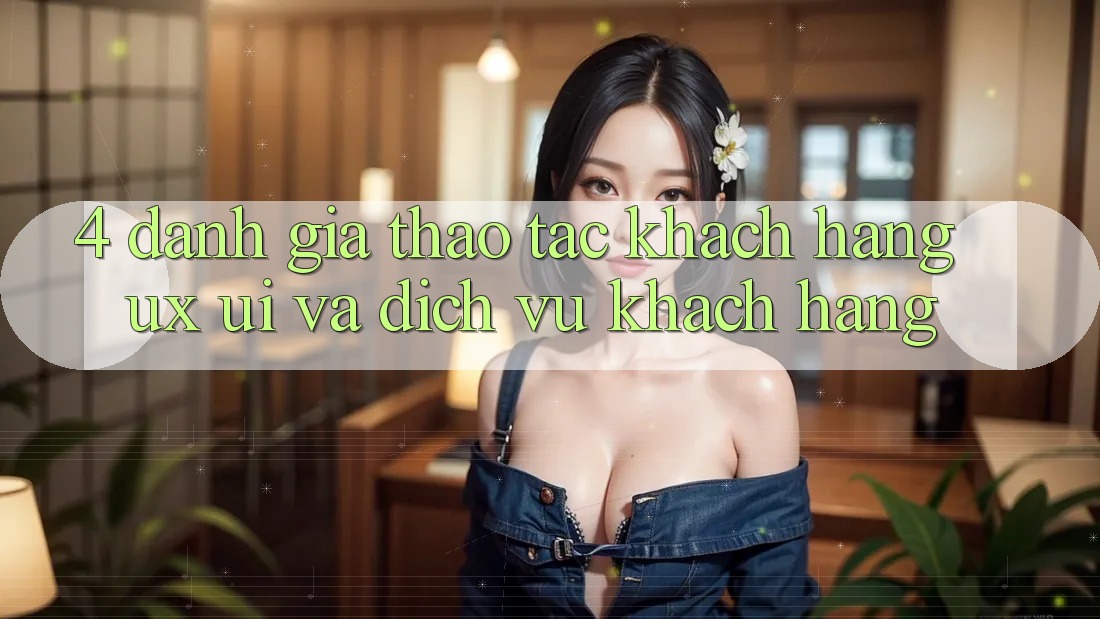 4. Đánh Giá Thao tác Khách hàng (UX/UI) Và Dịch Vụ Khách Hàng 4. Đánh Giá Thao tác Khách hàng (UX/UI) Và Dịch Vụ Khách Hàng