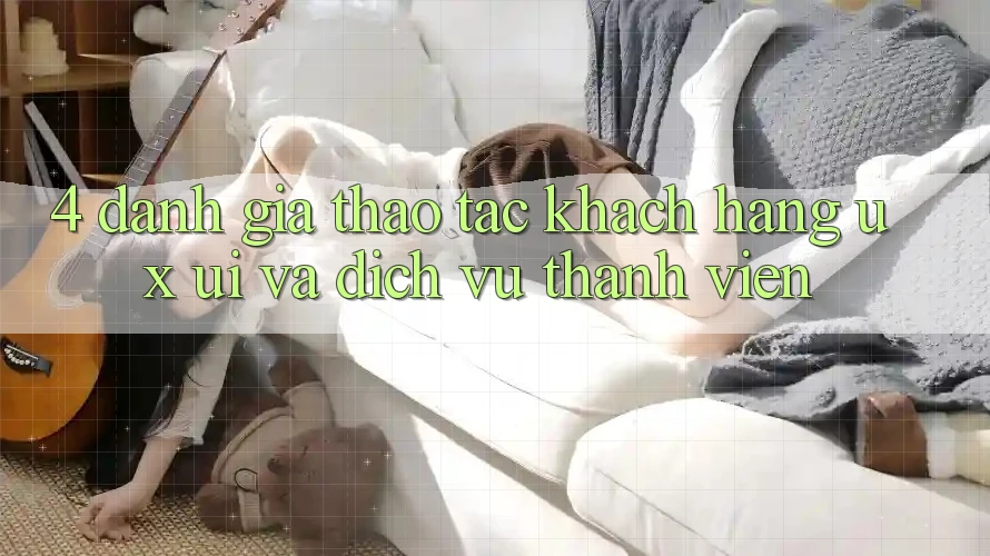 4. Đánh Giá Thao tác Khách hàng (UX/UI) Và Dịch Vụ Thành viên 4. Đánh Giá Thao tác Khách hàng (UX/UI) Và Dịch Vụ Thành viên