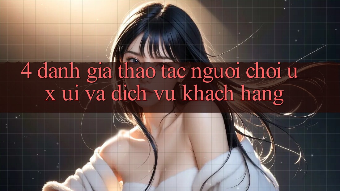 4. Đánh Giá Thao tác Người chơi (UX/UI) Và Dịch Vụ Khách Hàng 4. Đánh Giá Thao tác Người chơi (UX/UI) Và Dịch Vụ Khách Hàng