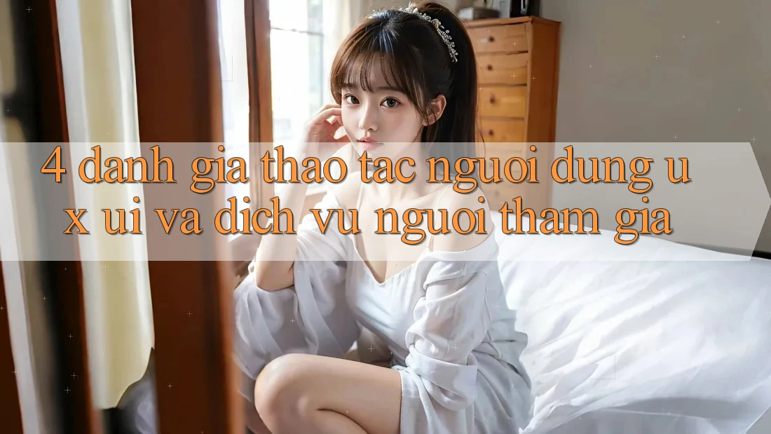 4. Đánh Giá Thao tác Người Dùng (UX/UI) Và Dịch Vụ Người tham gia 4. Đánh Giá Thao tác Người Dùng (UX/UI) Và Dịch Vụ Người tham gia