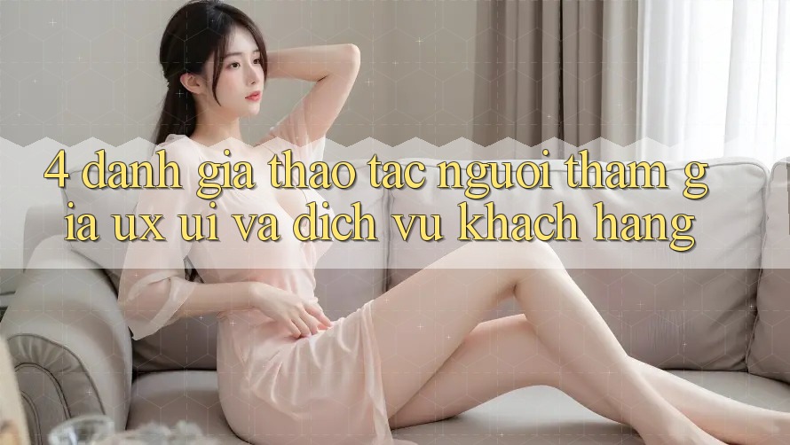 4. Đánh Giá Thao tác Người tham gia (UX/UI) Và Dịch Vụ Khách Hàng