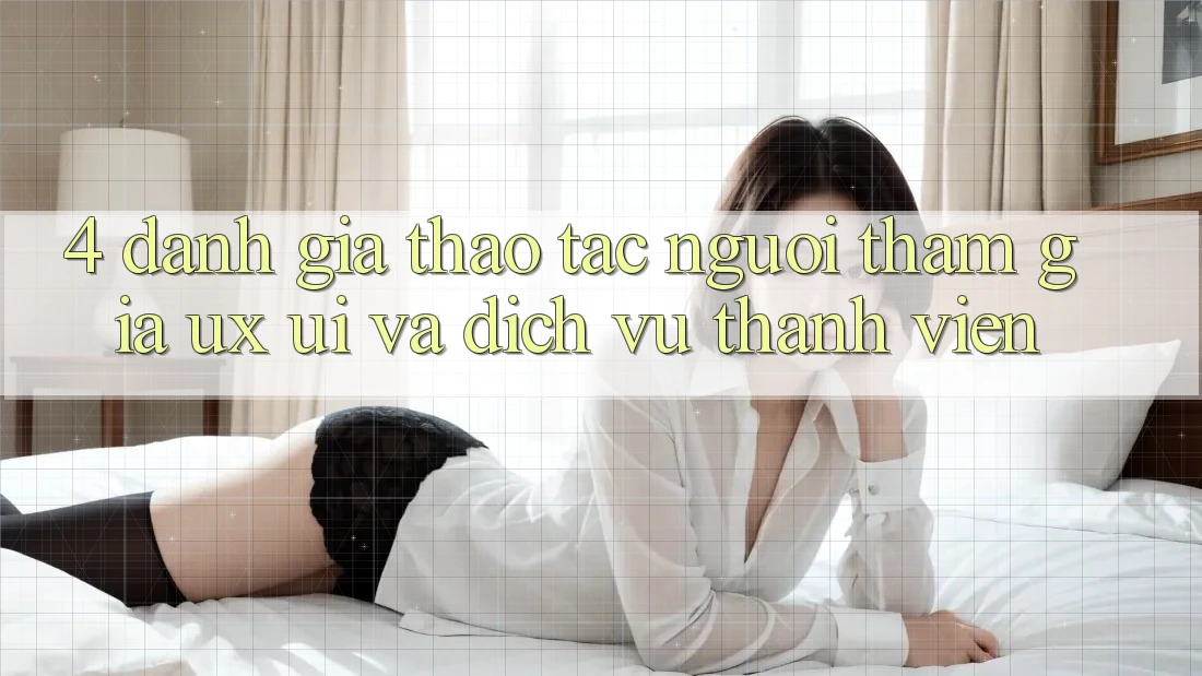 4. Đánh Giá Thao tác Người tham gia (UX/UI) Và Dịch Vụ Thành viên 4. Đánh Giá Thao tác Người tham gia (UX/UI) Và Dịch Vụ Thành viên