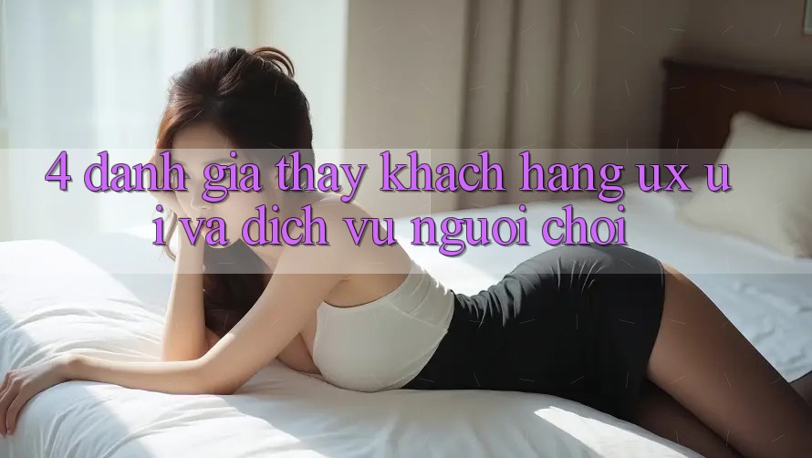 4. Đánh Giá Thấy Khách hàng (UX/UI) Và Dịch Vụ Người chơi