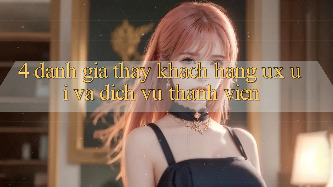 4. Đánh Giá Thấy Khách hàng (UX/UI) Và Dịch Vụ Thành viên 4. Đánh Giá Thấy Khách hàng (UX/UI) Và Dịch Vụ Thành viên