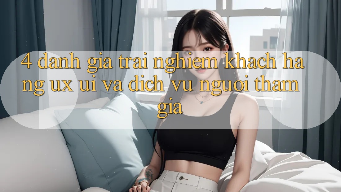 4. Đánh Giá Trải Nghiệm Khách hàng (UX/UI) Và Dịch Vụ Người tham gia