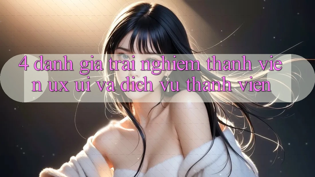 4. Đánh Giá Trải Nghiệm Thành viên (UX/UI) Và Dịch Vụ Thành viên 4. Đánh Giá Trải Nghiệm Thành viên (UX/UI) Và Dịch Vụ Thành viên