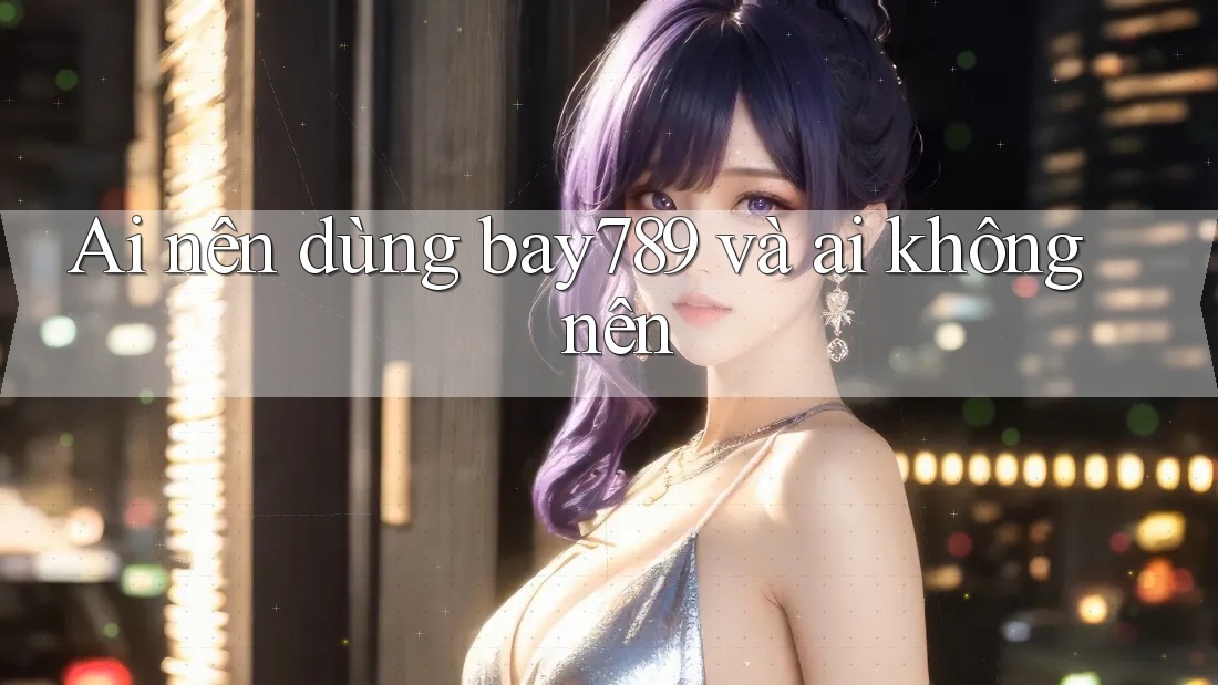 Ai nên dùng bay789 và ai không nên
