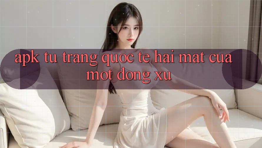 “APK Từ Trang Quốc Tế” – Hai Mặt Của Một Đồng Xu “APK Từ Trang Quốc Tế” – Hai Mặt Của Một Đồng Xu