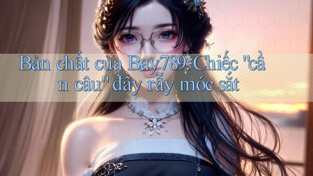 Bản chất của Bay789: Chiếc “cần câu” đầy rẫy móc sắt
