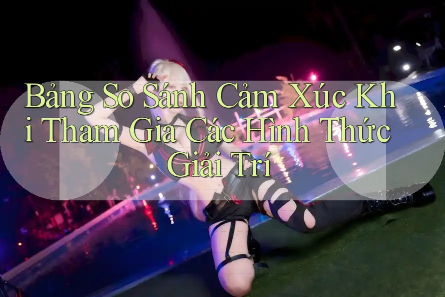 Bảng So Sánh Cảm Xúc Khi Tham Gia Các Hình Thức Giải Trí Bảng So Sánh Cảm Xúc Khi Tham Gia Các Hình Thức Giải Trí