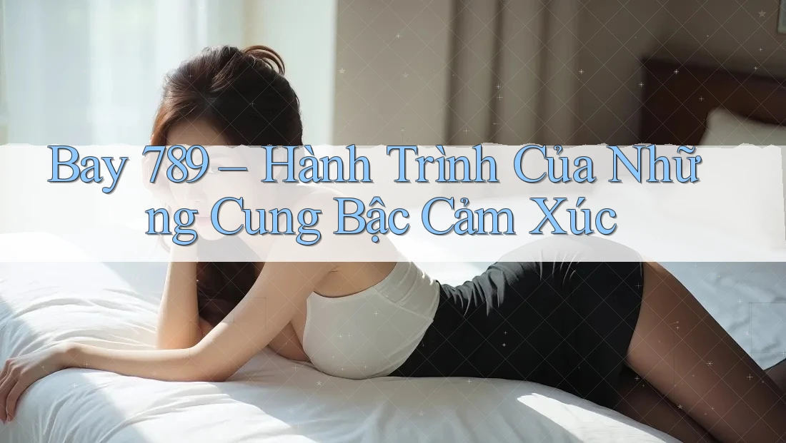 Bay 789 – Hành Trình Của Những Cung Bậc Cảm Xúc Bay 789 – Hành Trình Của Những Cung Bậc Cảm Xúc