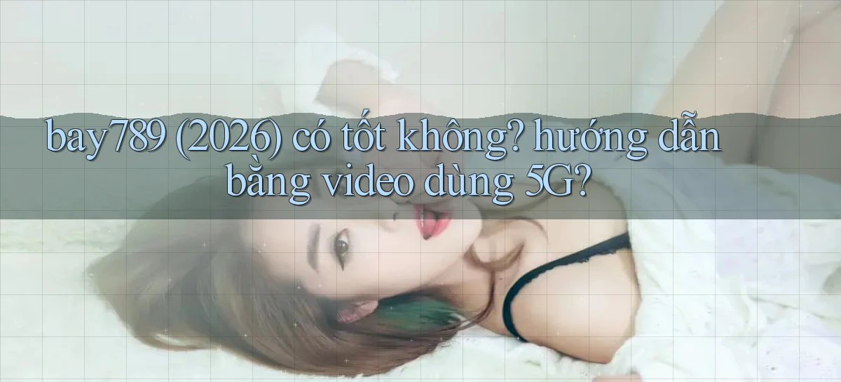 bay789 (2026) có tốt không hướng dẫn bằng video dùng 5G