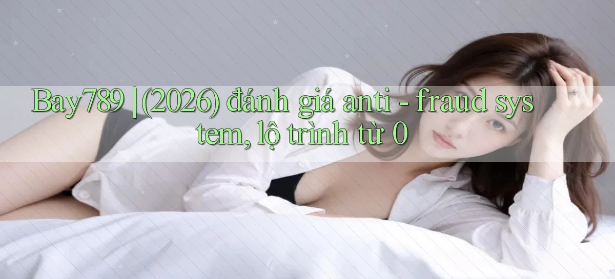 Bay789 (2026) đánh giá anti   fraud system, lộ trình từ 0
