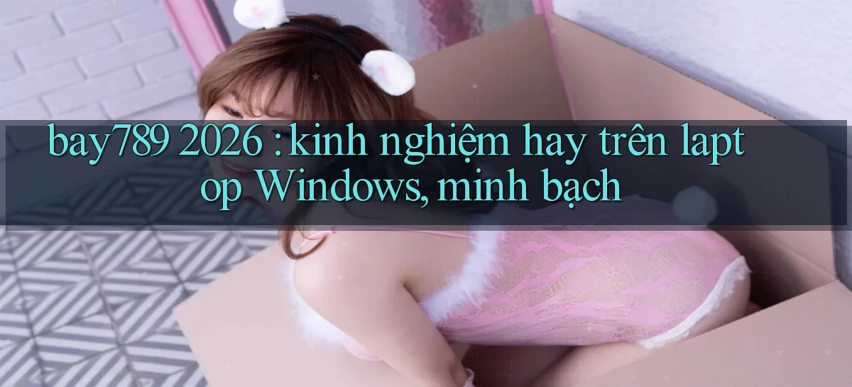 bay789 2026 kinh nghiệm hay trên laptop Windows, minh bạch