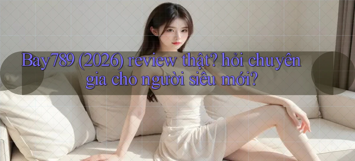 Bay789 (2026) review thật hỏi chuyên gia cho người siêu mới