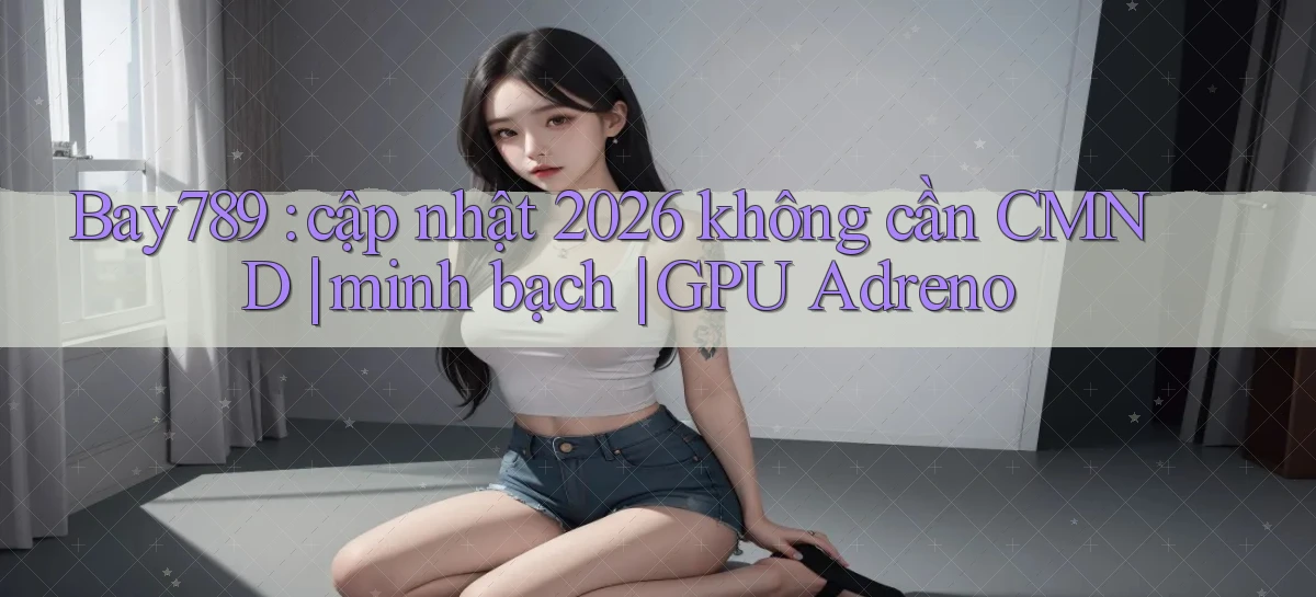 Bay789 cập nhật 2026 không cần CMND minh bạch GPU Adreno