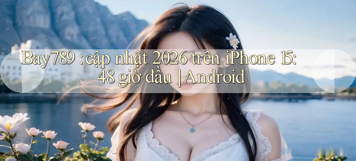 Bay789 cập nhật 2026 trên iPhone 15 48 giờ đầu Android