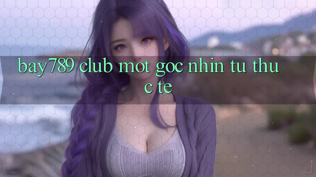 “Bay789 Club” – Một Góc Nhìn Từ Thực Tế “Bay789 Club” – Một Góc Nhìn Từ Thực Tế