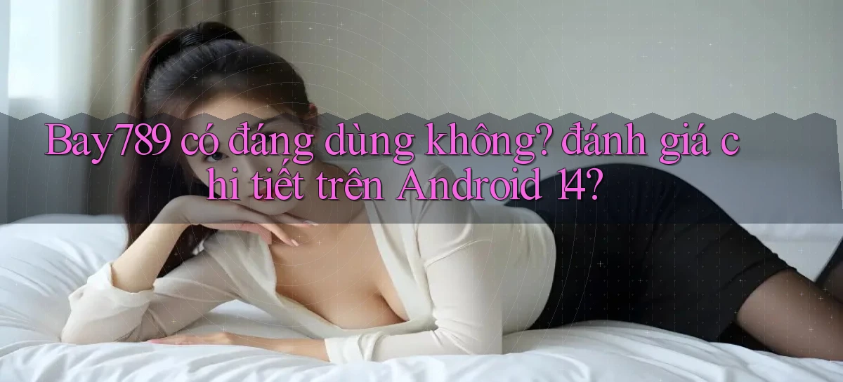 Bay789 có đáng dùng không đánh giá chi tiết trên Android 14