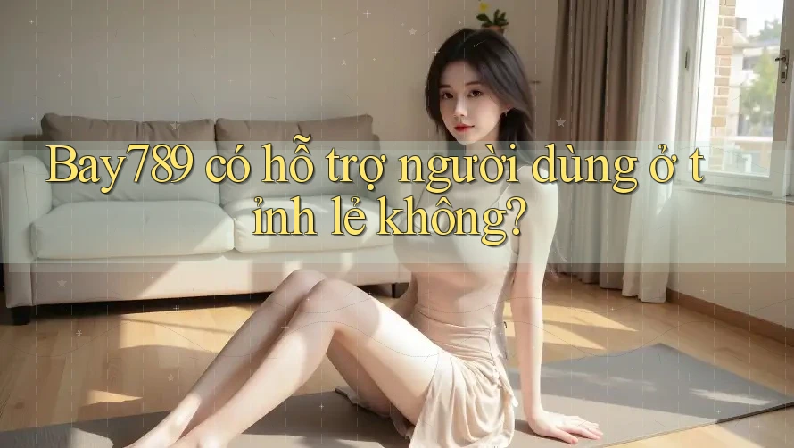 Bay789 có hỗ trợ người dùng ở tỉnh lẻ không?