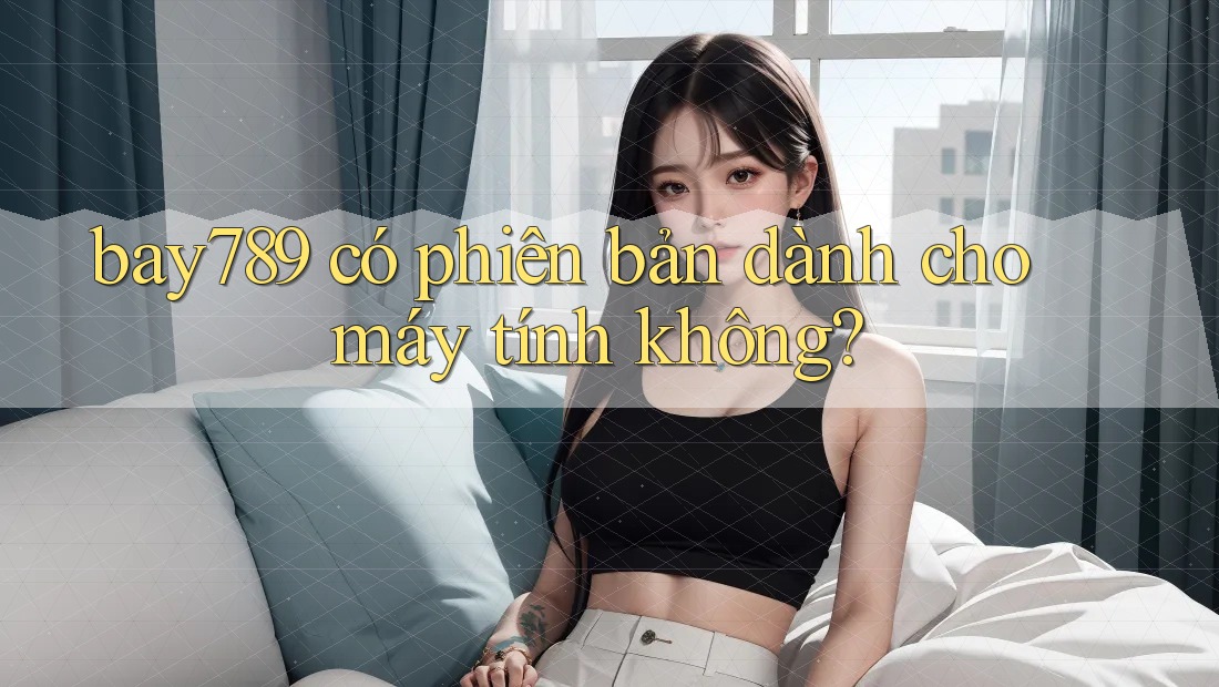 bay789 có phiên bản dành cho máy tính không?
