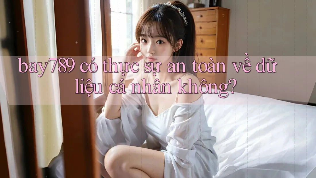 bay789 có thực sự an toàn về dữ liệu cá nhân không? bay789 có thực sự an toàn về dữ liệu cá nhân không?