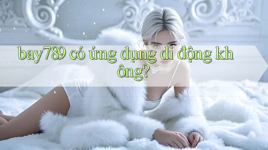 bay789 có ứng dụng di động không?
