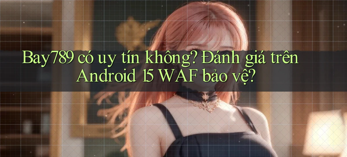 Bay789 có uy tín không đánh giá trên Android 15 WAF bảo vệ